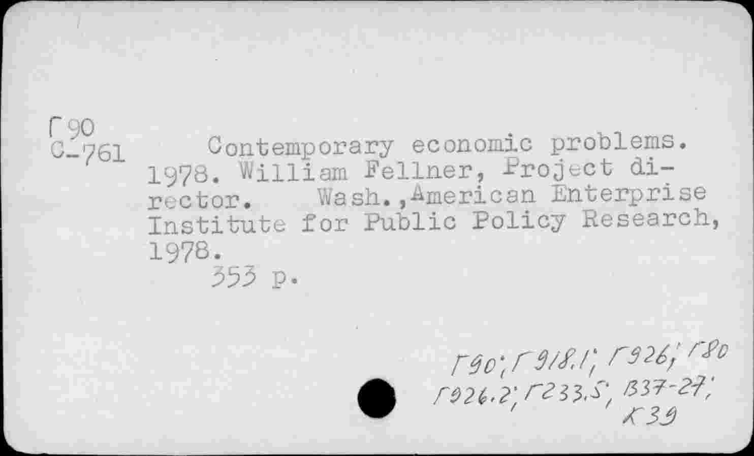 ﻿C-761 Contemporary economic problems.
1978. William Fellner, Project director. Wash.,American Enterprise Institute for Public Policy Research, 1978.
555 p.
no-.rM.ii rs2t;rti>
•	nvr-H',